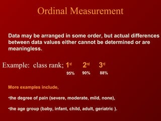Ordinal Measurement
Data may be arranged in some order, but actual differences
between data values either cannot be determined or are
meaningless.
Example: class rank; 1st
2nd
3rd
95% 88%90%
More examples include,
•the degree of pain (severe, moderate, mild, none),
•the age group (baby, infant, child, adult, geriatric ).
 
