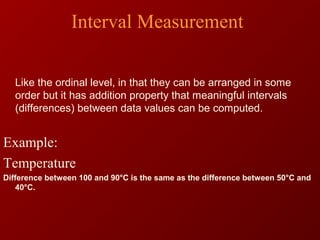 Interval Measurement
Like the ordinal level, in that they can be arranged in some
order but it has addition property that meaningful intervals
(differences) between data values can be computed.
Example:
Temperature
Difference between 100 and 90°C is the same as the difference between 50°C and
40°C.
 