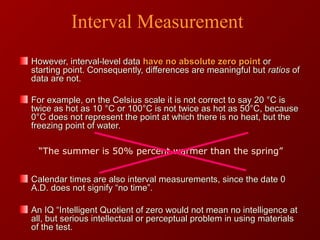 However, interval-level dataHowever, interval-level data have no absolute zero pointhave no absolute zero point oror
starting point. Consequently, differences are meaningful butstarting point. Consequently, differences are meaningful but ratiosratios ofof
data are not.data are not.
For example, on the Celsius scale it is not correct to say 20 °C isFor example, on the Celsius scale it is not correct to say 20 °C is
twice as hot as 10 °C or 100°C is not twice as hot as 50°C, becausetwice as hot as 10 °C or 100°C is not twice as hot as 50°C, because
0°C does not represent the point at which there is no heat, but the0°C does not represent the point at which there is no heat, but the
freezing point of water.freezing point of water.
Calendar times are also interval measurements, since the date 0Calendar times are also interval measurements, since the date 0
A.D. does not signify “no time”.A.D. does not signify “no time”.
An IQ “Intelligent Quotient of zero would not mean no intelligence atAn IQ “Intelligent Quotient of zero would not mean no intelligence at
all, but serious intellectual or perceptual problem in using materialsall, but serious intellectual or perceptual problem in using materials
of the test.of the test.
“The summer is 50% percent warmer than the spring”
Interval Measurement
 