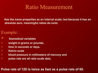 Ratio Measurement
Has the same properties as an interval scale; but because it has an
absolute zero, meaningful ratios do exist.
Example:
 biomedical variables
 weight in grams or pounds,
 time in seconds or days,
 Kelvin scale
 blood pressure in millimeters of mercury and
 pulse rate are all ratio scale data.
Pulse rate of 120 is twice as fast as a pulse rate of 60.
 