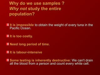 Why do we use samples ?Why do we use samples ?
Why notWhy not study the entirestudy the entire
population?population?
It is impossibleIt is impossible to obtain the weight of every tuna in theto obtain the weight of every tuna in the
Pacific Ocean.Pacific Ocean.
It is too costly.It is too costly.
Need long period of time.Need long period of time.
It is labour-intensiveIt is labour-intensive
Some testing is inherently destructiveSome testing is inherently destructive: We can't drain: We can't drain
all the blood from a person and count every white cell.all the blood from a person and count every white cell.
 