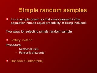 Simple random samplesSimple random samples
It is a sample drawn so that every element in theIt is a sample drawn so that every element in the
population has an equal probability of being included.population has an equal probability of being included.
Two ways for selecting simple random sampleTwo ways for selecting simple random sample
Lottery methodLottery method
ProcedureProcedure
– Number all unitsNumber all units
– Randomly draw unitsRandomly draw units
Random number tableRandom number table
 