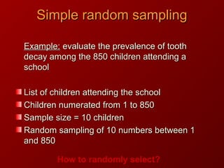 Example:Example: evaluate the prevalence of toothevaluate the prevalence of tooth
decay among the 850 children attending adecay among the 850 children attending a
schoolschool
List of children attending the schoolList of children attending the school
Children numerated from 1 to 850Children numerated from 1 to 850
Sample size = 10 childrenSample size = 10 children
Random sampling of 10 numbers between 1Random sampling of 10 numbers between 1
and 850and 850
How to randomly select?
Simple random samplingSimple random sampling
 
