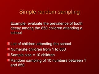 Example:Example: evaluate the prevalence of toothevaluate the prevalence of tooth
decay among the 850 children attending adecay among the 850 children attending a
schoolschool
List of children attending the schoolList of children attending the school
Numerate children from 1 to 850Numerate children from 1 to 850
Sample size = 10 childrenSample size = 10 children
Random sampling of 10 numbers between 1Random sampling of 10 numbers between 1
and 850and 850
Simple random samplingSimple random sampling
 