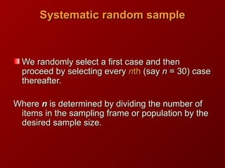 Systematic random sampleSystematic random sample
We randomly select a first case and thenWe randomly select a first case and then
proceed by selecting everyproceed by selecting every nnthth (say(say nn = 30) case= 30) case
thereafter.thereafter.
WhereWhere nn is determined by dividing the number ofis determined by dividing the number of
items in the sampling frame or population by theitems in the sampling frame or population by the
desired sample size.desired sample size.
 