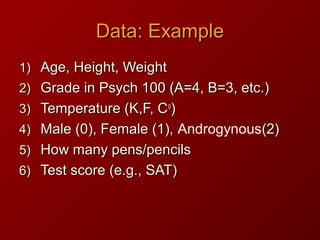 Data: ExampleData: Example
1)1) Age, Height, WeightAge, Height, Weight
2)2) Grade in Psych 100 (A=4, B=3, etc.)Grade in Psych 100 (A=4, B=3, etc.)
3)3) Temperature (K,F, CTemperature (K,F, Coo
))
4)4) Male (0), Female (1),Male (0), Female (1), Androgynous(2)(2)
5)5) How many pens/pencilsHow many pens/pencils
6)6) Test score (e.g., SAT)Test score (e.g., SAT)
 