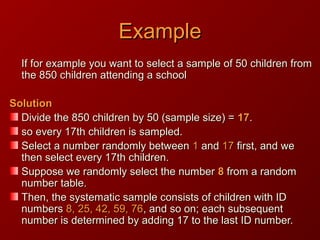 ExampleExample
If for example you want to select a sample of 50 children fromIf for example you want to select a sample of 50 children from
the 850 children attending a schoolthe 850 children attending a school
SolutionSolution
Divide the 850 children by 50 (sample size) =Divide the 850 children by 50 (sample size) = 1717..
so every 17th children is sampled.so every 17th children is sampled.
Select a number randomly betweenSelect a number randomly between 11 andand 1717 first, and wefirst, and we
then select every 17th children.then select every 17th children.
Suppose we randomly select the numberSuppose we randomly select the number 88 from a randomfrom a random
number table.number table.
Then, the systematic sample consists of children with IDThen, the systematic sample consists of children with ID
numbersnumbers 8, 25, 42, 59, 768, 25, 42, 59, 76, and so on; each subsequent, and so on; each subsequent
number is determined by adding 17 to the last ID number.number is determined by adding 17 to the last ID number.
 