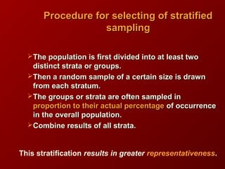 The population is first divided into at least twoThe population is first divided into at least two
distinct strata or groups.distinct strata or groups.
Then a random sample of a certain size is drawnThen a random sample of a certain size is drawn
from each stratum.from each stratum.
The groups or strata are often sampled inThe groups or strata are often sampled in
proportion to their actual percentageproportion to their actual percentage of occurrenceof occurrence
in the overall population.in the overall population.
Combine results of all strata.Combine results of all strata.
Procedure for selecting of stratifiedProcedure for selecting of stratified
samplingsampling
This stratification results in greater representativeness.
 