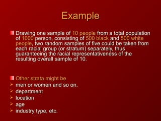 ExampleExample
Drawing one sample ofDrawing one sample of 10 people10 people from a total populationfrom a total population
ofof 10001000 person, consisting ofperson, consisting of 500 black500 black andand 500 white500 white
peoplepeople, two random samples of five could be taken from, two random samples of five could be taken from
each racial group (or stratum) separately, thuseach racial group (or stratum) separately, thus
guaranteeing the racial representativeness of theguaranteeing the racial representativeness of the
resulting overall sample of 10.resulting overall sample of 10.
Other strata might beOther strata might be
 men or women and so on.men or women and so on.
 departmentdepartment
 locationlocation
 ageage
 industry type, etc.industry type, etc.
 