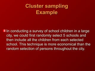 In conducting a survey of school children in a largeIn conducting a survey of school children in a large
city, we could first randomly select 5 schools andcity, we could first randomly select 5 schools and
then include all the children from each selectedthen include all the children from each selected
school.school. This technique is more economical than theThis technique is more economical than the
random selection of persons throughout the city.random selection of persons throughout the city.
Cluster samplingCluster sampling
ExampleExample
 