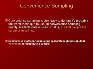 Convenience SamplingConvenience Sampling
Convenience sampling is very easy to do, but it's probablyConvenience sampling is very easy to do, but it's probably
the worst technique to use. In convenience sampling,the worst technique to use. In convenience sampling,
readily available data is used. That is,readily available data is used. That is, the first people thethe first people the
surveyor runs intosurveyor runs into..
ExampleExample: A professor conducting research might use student: A professor conducting research might use student
volunteersvolunteers to constitute a sample.to constitute a sample.
 
