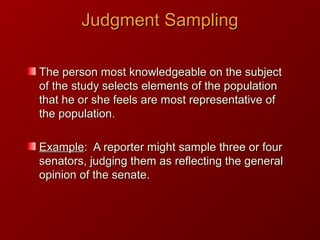 Judgment SamplingJudgment Sampling
The person most knowledgeable on the subjectThe person most knowledgeable on the subject
of the study selects elements of the populationof the study selects elements of the population
that he or she feels are most representative ofthat he or she feels are most representative of
the population.the population.
ExampleExample: A reporter might sample three or four: A reporter might sample three or four
senators, judging them as reflecting the generalsenators, judging them as reflecting the general
opinion of the senate.opinion of the senate.
 