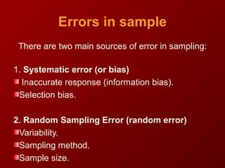 Errors in sample
There are two main sources of error in sampling:
1. Systematic error (or bias)
Inaccurate response (information bias).
Selection bias.
2. Random Sampling Error (random error)
Variability.
Sampling method.
Sample size.
 