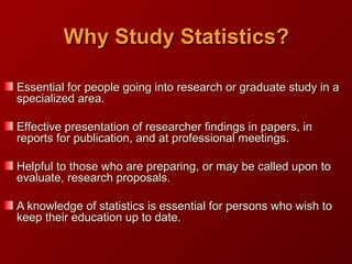 Why Study Statistics?Why Study Statistics?
Essential for people going into research or graduate study in aEssential for people going into research or graduate study in a
specialized area.specialized area.
Effective presentation of researcher findings in papers, inEffective presentation of researcher findings in papers, in
reports for publication, and at professional meetings.reports for publication, and at professional meetings.
Helpful to those who are preparing, or may be called upon toHelpful to those who are preparing, or may be called upon to
evaluate, research proposals.evaluate, research proposals.
A knowledge of statistics is essential for persons who wish toA knowledge of statistics is essential for persons who wish to
keep their education up to date.keep their education up to date.
 