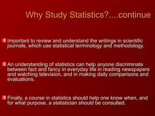 Why Study Statistics?....continueWhy Study Statistics?....continue
Important to review and understand the writings in scientificImportant to review and understand the writings in scientific
journals, which use statistical terminology and methodology.journals, which use statistical terminology and methodology.
An understanding of statistics can helpAn understanding of statistics can help anyoneanyone discriminatediscriminate
between fact and fancy in everyday life in reading newspapersbetween fact and fancy in everyday life in reading newspapers
and watching television, and in making daily comparisons andand watching television, and in making daily comparisons and
evaluations.evaluations.
Finally, a course in statistics should help one know when, andFinally, a course in statistics should help one know when, and
for what purpose, a statistician should be consulted.for what purpose, a statistician should be consulted.
 
