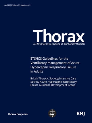 Thorax
AN INTERNATIONAL JOURNAL OF RESPIRATORY MEDICINE
April 2016 Volume 71 Supplement 2
thorax.bmj.com
BTS/ICS Guidelines for the
Ventilatory Management of Acute
Hypercapnic Respiratory Failure
in Adults
British Thoracic Society/Intensive Care
Society Acute Hypercapnic Respiratory
Failure Guideline Development Group
71
S2
Volume
71
Supplement
2
Pages
ii1–ii35
THORAX
April
2016
thoraxjnl_71_S2_Cover.indd 1
thoraxjnl_71_S2_Cover.indd 1 09/03/16 9:51 AM
09/03/16 9:51 AM
 