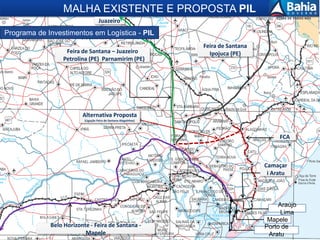 9
Mapele
Araújo
Lima
Feira de Santana
Ipojuca (PE)Feira de Santana – Juazeiro
Petrolina (PE) Parnamirim (PE)
Camaçar
i Aratu
MALHA EXISTENTE E PROPOSTA PIL
FCA
Belo Horizonte - Feira de Santana -
Mapele
Alternativa Proposta
(Ligação Feira de Santana-Alagoinhas)
Porto de
Aratu
Juazeiro
Programa de Investimentos em Logística - PIL
 