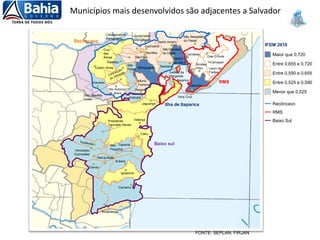 Municípios mais desenvolvidos são adjacentes a Salvador
FONTE: SEPLAN; FIRJAN
Maior que 0,720
Menor que 0,525
Entre 0,525 e 0,590
Entre 0,590 e 0,655
Entre 0,655 e 0,720
IFDM 2010
RMS
Baixo Sul
Recôncavo
Valença
Cairu
TaperoáNilo
PeçanhaVenceslau
Guimarães
Gandu
Piraído Norte
Ituberá
Igrapiúna
Camamu
Ibirapitanga
Presidente
Tancredo Neves
Castro Alves
Varzedo
Sto Antonio
de Jesus
Muniz
Ferreira
Nazaré
Cabaceiras do
Paraguaçu
Governador
Mangabeira
Cachoeira
Muritiba
São Félix
Cruz
das
Almas
Sapeaçu
Dom Macêdo
Costa
São
Felipe Maragogipe Saubara
São Francisco
do Conde
Santo Amaro
São Sebastião
do Passé
Candeias
Dias D'Ávila
Camaçari
Simões
Filho
Ilha de Itaparica
RMS
Recôncavo
Baixo sul
Jaguaripe
Salinas da
Margarida
Vera Cruz
Itaparica
Madre
de Deus
Lauro de
Freitas
Salvador
Aratuípe
 