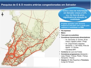 29
Pesquisa de O & D mostra artérias congestionadas em Salvador
Como a taxa de motorização
em Salvador cresce a 6,4%
a.a., há risco de piora
significativa da situação de
mobilidade
Projetos apoiados pelo Governo
Federal se articulam com a ponte para
melhorar a mobilidade na RMS
▪ Via expressa
▪ Metro
▪ Trem para os subúrbios
▪ Corredores transversais alimentadores
− Av. Gal Costa, O. Gomes, 29 de
março, Ligação Lobato - Pirajá
− Av. Jorge Amado e ligações
Aeroporto - L. de Freitas, Pinto de
Aguiar - O. Gomes
− Canaletas BRT
▪ Contorno de Lauro de Freitas
▪ Corredores progressivos (Aeroporto -
Lapa, Paripe - França, Pituba - França,
Aeroporto - Pituba)
▪ Viaduto (R. Nilo Peçanha) e Trincheira
(Largo do Tanque)
 