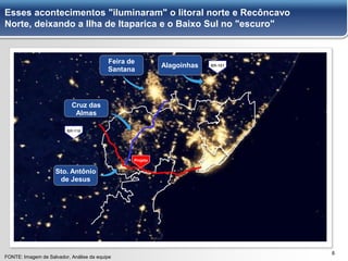 66
Esses acontecimentos "iluminaram" o litoral norte e Recôncavo
Norte, deixando a Ilha de Itaparica e o Baixo Sul no "escuro"
FONTE: Imagem de Salvador, Análise da equipe
BR-116
BR-101
Projeto
Sto. Antônio
de Jesus
Feira de
Santana
Alagoinhas
Cruz das
Almas
 