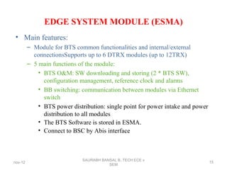EDGE SYSTEM MODULE (ESMA)
• Main features:
– Module for BTS common functionalities and internal/external
connectionsSupports up to 6 DTRX modules (up to 12TRX)
– 5 main functions of the module:
• BTS O&M: SW downloading and storing (2 * BTS SW),
configuration management, reference clock and alarms
• BB switching: communication between modules via Ethernet
switch
• BTS power distribution: single point for power intake and power
distribution to all modules
• The BTS Software is stored in ESMA.
• Connect to BSC by Abis interface
nov-12
SAURABH BANSAL B,.TECH ECE v
SEM
15
 