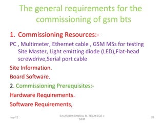 The general requirements for the
commissioning of gsm bts
1. Commissioning Resources:-
PC , Multimeter, Ethernet cable , GSM MSs for testing
Site Master, Light emitting diode (LED),Flat-head
screwdrive,Serial port cable
Site Information.
Board Software.
2. Commissioning Prerequisites:-
Hardware Requirements.
Software Requirements,
nov-12
SAURABH BANSAL B,.TECH ECE v
SEM
26
 