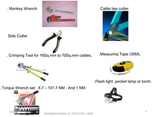 SAURABH BANSAL B,.TECH ECE v SEM
. Monkey Wrench
Side Cutter
. Crimping Tool for 16Sq.mm to 70Sq.mm cables.
. Torque Wrench set 6.7 – 101.7 NM . And 1 NM
Cable ties cutter
.Measuring Tape (30M).
.Flash light ,pocket lamp or torch.
nov-12 4
 
