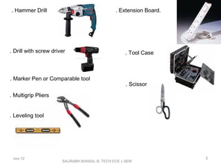 SAURABH BANSAL B,.TECH ECE v SEM
. Hammer Drill
. Drill with screw driver
. Marker Pen or Comparable tool
. Multigrip Pliers
. Leveling tool
. Extension Board.
. Tool Case
. Scissor
nov-12 5
 