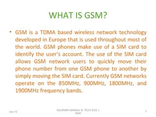 WHAT IS GSM?
• GSM is a TDMA based wireless network technology
developed in Europe that is used throughout most of
the world. GSM phones make use of a SIM card to
identify the user's account. The use of the SIM card
allows GSM network users to quickly move their
phone number from one GSM phone to another by
simply moving the SIM card. Currently GSM networks
operate on the 850MHz, 900MHz, 1800MHz, and
1900MHz frequency bands.
nov-12
SAURABH BANSAL B,.TECH ECE v
SEM
7
 