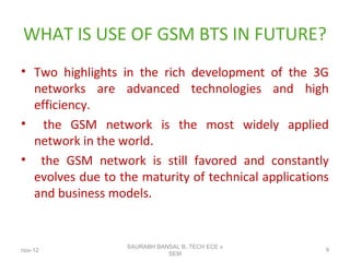 WHAT IS USE OF GSM BTS IN FUTURE?
• Two highlights in the rich development of the 3G
networks are advanced technologies and high
efficiency.
• the GSM network is the most widely applied
network in the world.
• the GSM network is still favored and constantly
evolves due to the maturity of technical applications
and business models.
nov-12
SAURABH BANSAL B,.TECH ECE v
SEM
9
 