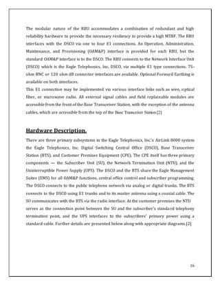 16
The modular nature of the RBU accommodates a combination of redundant and high
reliability hardware to provide the necessary resiliency to provide a high MTBF. The RBU
interfaces with the DSCO via one to four E1 connections. An Operation, Administration,
Maintenance, and Provisioning (OAM&P) interface is provided for each RBU, but the
standard OAM&P interface is to the DSCO. The RBU connects to the Network Interface Unit
(DSCO) which is the Eagle Telephonics, Inc. DSCO, via multiple E1 type connections. 75-
ohm BNC or 120 ohm dB connector interfaces are available. Optional Forward Earthing is
available on both interfaces.
This E1 connection may be implemented via various interface links such as wire, optical
fiber, or microwave radio. All external signal cables and field replaceable modules are
accessible from the front of the Base Transceiver Station, with the exception of the antenna
cables, which are accessible from the top of the Base Transceiver Station.[2]
Hardware Description.
There are three primary subsystems in the Eagle Telephonics, Inc.’s AirLink 8000 system
the Eagle Telephonics, Inc. Digital Switching Central Office (DSCO), Base Transceiver
Station (BTS), and Customer Premises Equipment (CPE). The CPE itself has three primary
components — the Subscriber Unit (SU), the Network Termination Unit (NTU), and the
Uninterruptible Power Supply (UPS). The DSCO and the BTS share the Eagle Management
Suites (EMS) for all OAM&P functions, central office control and subscriber programming.
The DSCO connects to the public telephone network via analog or digital trunks. The BTS
connects to the DSCO using E1 trunks and to its master antenna using a coaxial cable. The
SU communicates with the BTS via the radio interface. At the customer premises the NTU
serves as the connection point between the SU and the subscriber’s standard telephony
termination point, and the UPS interfaces to the subscribers’ primary power using a
standard cable. Further details are presented below along with appropriate diagrams.[2]
 