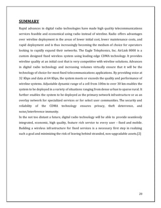 20
SUMMARY
Rapid advances in digital radio technologies have made high quality telecommunications
services feasible and economical using radio instead of wireline. Radio offers advantages
over wireline deployment in the areas of lower initial cost, lower maintenance costs, and
rapid deployment and is thus increasingly becoming the medium of choice for operators
looking to rapidly expand their networks. The Eagle Telephonics, Inc. AirLink 8000 is a
custom designed fixed wireless system using leading edge CDMA technology. It provides
wireline quality at an initial cost that is very competitive with wireline solutions. Advances
in digital radio technology and increasing volumes virtually ensure that it will be the
technology of choice for most fixed telecommunications applications. By providing voice at
32 Kbps and data at 64 Kbps, the system meets or exceeds the quality and performance of
wireline systems. Adjustable dynamic range of a cell from 100m to over 30 km enables the
system to be deployed in a variety of situations ranging from dense urban to sparse rural. It
further enables the system to be deployed as the primary network infrastructure or as an
overlay network for specialized services or for select user communities. The security and
reliability of the CDMA technology ensures privacy, theft deterrence, and
noise/interference immunity.
In the not too distant a future, digital radio technology will be able to provide seamlessly
integrated, economic, high quality, feature rich service to every user - fixed and mobile.
Building a wireless infrastructure for fixed services is a necessary first step in realizing
such a goal and minimizing the risk of leaving behind stranded, non-upgradable assets.[2]
 