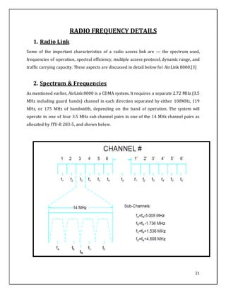 21
RADIO FREQUENCY DETAILS
1. Radio Link
Some of the important characteristics of a radio access link are — the spectrum used,
frequencies of operation, spectral efficiency, multiple access protocol, dynamic range, and
traffic carrying capacity. These aspects are discussed in detail below for AirLink 8000.[3]
2. Spectrum & Frequencies
As mentioned earlier, AirLink 8000 is a CDMA system. It requires a separate 2.72 MHz (3.5
MHz including guard bands) channel in each direction separated by either 100MHz, 119
MHz, or 175 MHz of bandwidth, depending on the band of operation. The system will
operate in one of four 3.5 MHz sub channel pairs in one of the 14 MHz channel pairs as
allocated by ITU-R 283-5, and shown below.
 