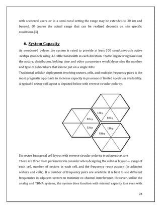 24
with scattered users or in a semi-rural setting the range may be extended to 30 km and
beyond. Of course the actual range that can be realized depends on site specific
conditions.[3]
6. System Capacity
As mentioned before, the system is rated to provide at least 100 simultaneously active
32kbps channels using 3.5 MHz bandwidth in each direction. Traffic engineering based on
the nature, distribution, holding time and other parameters would determine the number
and type of subscribers that can be put on a single RBU.
Traditional cellular deployment involving sectors, cells, and multiple frequency pairs is the
most pragmatic approach to increase capacity in presence of limited spectrum availability.
A typical 6 sector cell layout is depicted below with reverse circular polarity.
Six sector hexagonal cell layout with reverse circular polarity in adjacent sectors
There are three main parameters to consider when designing the cellular layout — range of
each cell, number of sectors in each cell, and the frequency reuse pattern (in adjacent
sectors and cells). If a number of frequency pairs are available, it is best to use different
frequencies in adjacent sectors to minimize co channel interference. However, unlike the
analog and TDMA systems, the system does function with minimal capacity loss even with
 