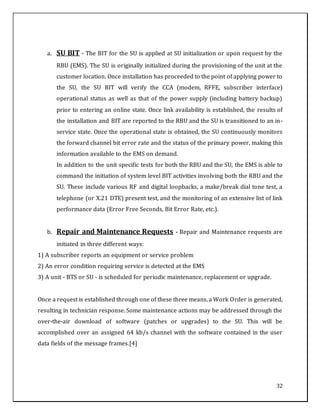 32
a. SU BIT - The BIT for the SU is applied at SU initialization or upon request by the
RBU (EMS). The SU is originally initialized during the provisioning of the unit at the
customer location. Once installation has proceeded to the point of applying power to
the SU, the SU BIT will verify the CCA (modem, RFFE, subscriber interface)
operational status as well as that of the power supply (including battery backup)
prior to entering an online state. Once link availability is established, the results of
the installation and BIT are reported to the RBU and the SU is transitioned to an in-
service state. Once the operational state is obtained, the SU continuously monitors
the forward channel bit error rate and the status of the primary power, making this
information available to the EMS on demand.
In addition to the unit specific tests for both the RBU and the SU, the EMS is able to
command the initiation of system level BIT activities involving both the RBU and the
SU. These include various RF and digital loopbacks, a make/break dial tone test, a
telephone (or X.21 DTE) present test, and the monitoring of an extensive list of link
performance data (Error Free Seconds, Bit Error Rate, etc.).
b. Repair and Maintenance Requests - Repair and Maintenance requests are
initiated in three different ways:
1) A subscriber reports an equipment or service problem
2) An error condition requiring service is detected at the EMS
3) A unit - BTS or SU - is scheduled for periodic maintenance, replacement or upgrade.
Once a request is established through one of these three means, a Work Order is generated,
resulting in technician response. Some maintenance actions may be addressed through the
over-the-air download of software (patches or upgrades) to the SU. This will be
accomplished over an assigned 64 kb/s channel with the software contained in the user
data fields of the message frames.[4]
 