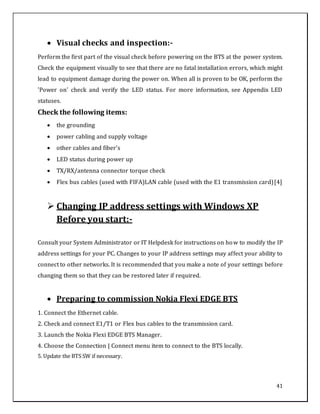 41
 Visual checks and inspection:-
Perform the first part of the visual check before powering on the BTS at the power system.
Check the equipment visually to see that there are no fatal installation errors, which might
lead to equipment damage during the power on. When all is proven to be OK, perform the
'Power on' check and verify the LED status. For more information, see Appendix LED
statuses.
Check the following items:
 the grounding
 power cabling and supply voltage
 other cables and fiber’s
 LED status during power up
 TX/RX/antenna connector torque check
 Flex bus cables (used with FIFA)LAN cable (used with the E1 transmission card)[4]
 Changing IP address settings with Windows XP
Before you start:-
Consult your System Administrator or IT Helpdesk for instructions on how to modify the IP
address settings for your PC. Changes to your IP address settings may affect your ability to
connect to other networks. It is recommended that you make a note of your settings before
changing them so that they can be restored later if required.
 Preparing to commission Nokia Flexi EDGE BTS
1. Connect the Ethernet cable.
2. Check and connect E1/T1 or Flex bus cables to the transmission card.
3. Launch the Nokia Flexi EDGE BTS Manager.
4. Choose the Connection | Connect menu item to connect to the BTS locally.
5. Update the BTS SW if necessary.
 