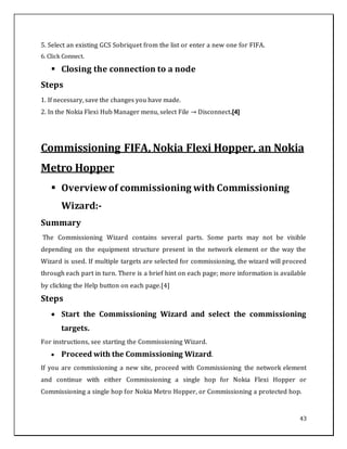 43
5. Select an existing GCS Sobriquet from the list or enter a new one for FIFA.
6. Click Connect.
 Closing the connection to a node
Steps
1. If necessary, save the changes you have made.
2. In the Nokia Flexi Hub Manager menu, select File → Disconnect.[4]
Commissioning FIFA, Nokia Flexi Hopper, an Nokia
Metro Hopper
 Overview of commissioning with Commissioning
Wizard:-
Summary
The Commissioning Wizard contains several parts. Some parts may not be visible
depending on the equipment structure present in the network element or the way the
Wizard is used. If multiple targets are selected for commissioning, the wizard will proceed
through each part in turn. There is a brief hint on each page; more information is available
by clicking the Help button on each page.[4]
Steps
 Start the Commissioning Wizard and select the commissioning
targets.
For instructions, see starting the Commissioning Wizard.
 Proceed with the Commissioning Wizard.
If you are commissioning a new site, proceed with Commissioning the network element
and continue with either Commissioning a single hop for Nokia Flexi Hopper or
Commissioning a single hop for Nokia Metro Hopper, or Commissioning a protected hop.
 