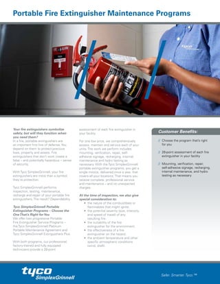Customer Benefits:
// Choose the program that’s right
for you
// 28-point assessment of each fire
extinguisher in your facility
// Mounting, verification, repair,
self-adhesive signage, recharging,
internal maintenance, and hydro
testing as necessary
Safer. Smarter. Tyco.™
Your fire extinguishers symbolize
safety, but will they function when
you need them?
In a fire, portable extinguishers are
an important first line of defense. You
depend on them to protect precious
lives, property and assets. Fire
extinguishers that don’t work create a
false – and potentially hazardous – sense
of security.
With Tyco SimplexGrinnell, your fire
extinguishers are more than a symbol,
they’re protection.
Tyco SimplexGrinnell performs
inspection, testing, maintenance,
recharge and repair of your portable fire
extinguishers. The result? Dependability.
Tyco SimplexGrinnell Portable
Extinguisher Programs – Choose the
OneThat’s Right forYou
We offer two progressive Portable
Fire Extinguisher Service Programs –
the Tyco SimplexGrinnell Platinum
Portable Maintenance Agreement and
Tyco SimplexGrinnell Extinguishers Plus.
With both programs, our professional,
factory-trained and fully equipped
technicians provide a 28-point
assessment of each fire extinguisher in
your facility.
For one low price, we comprehensively
assess, maintain and service each of your
units. The work we perform includes:
mounting, verification, repair, self-
adhesive signage, recharging, internal
maintenance and hydro testing as
necessary. With the Tyco SimplexGrinnell
portable extinguisher programs, you get a
single invoice, delivered once a year, that
covers all your locations. That means you
receive complete, professional service
and maintenance – and no unexpected
charges.
At the time of inspection, we also give
special consideration to:
• the nature of the combustibles or
flammables that might ignite.
• the potential severity (size, intensity
and speed of travel) of any
resulting fire.
• the suitability of the fire
extinguisher for the environment.
• the effectiveness of a fire
extinguisher on the hazard.
• the ambient temperature and other
specific atmospheric conditions
(wind, draft).
Portable Fire Extinguisher Maintenance Programs
 
