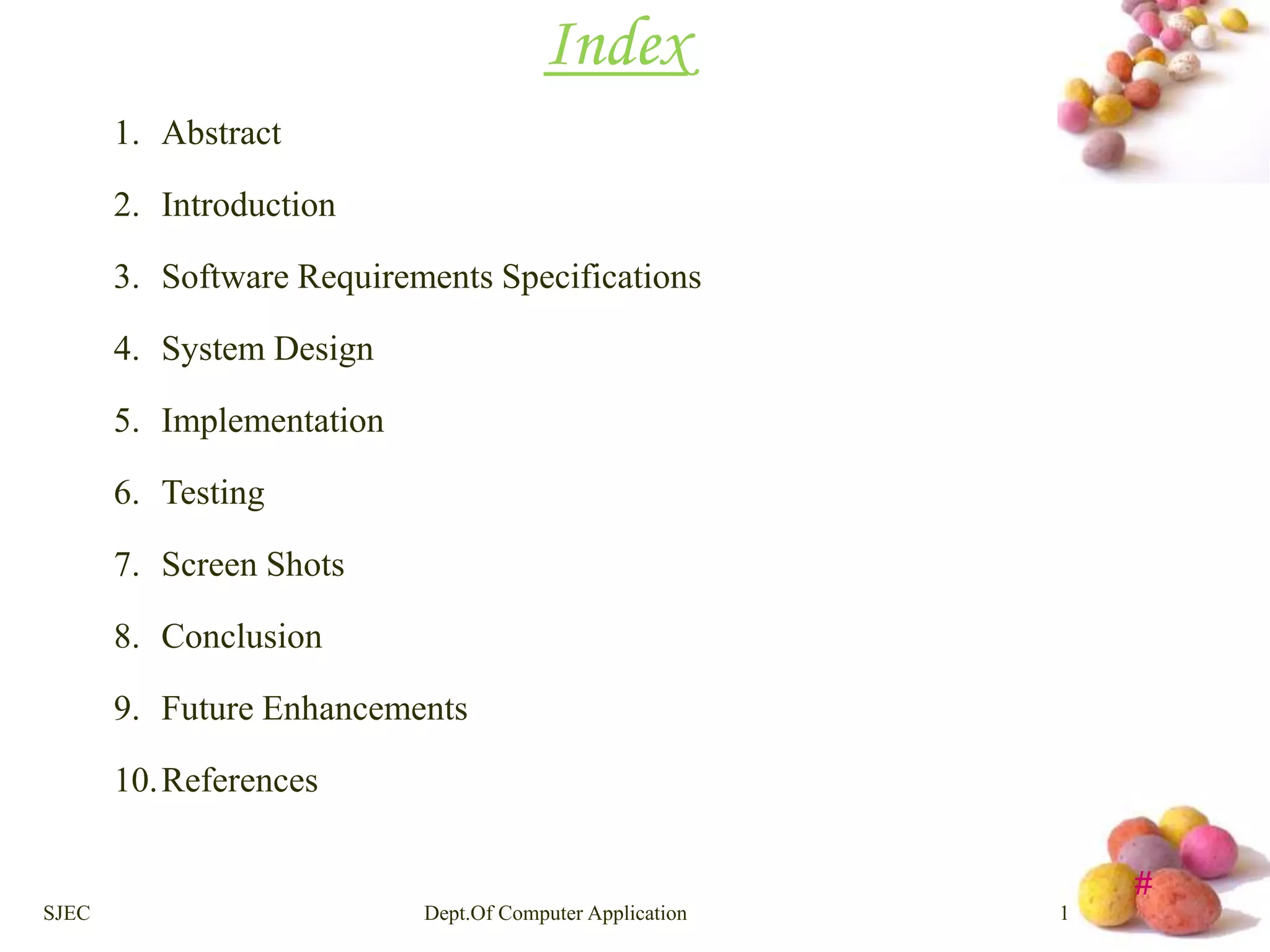 # 
Index 
1. Abstract 
2. Introduction 
3. Software Requirements Specifications 
4. System Design 
5. Implementation 
6. Testing 
7. Screen Shots 
8. Conclusion 
9. Future Enhancements 
10.References 
SJEC Dept.Of Computer Application 1 
 