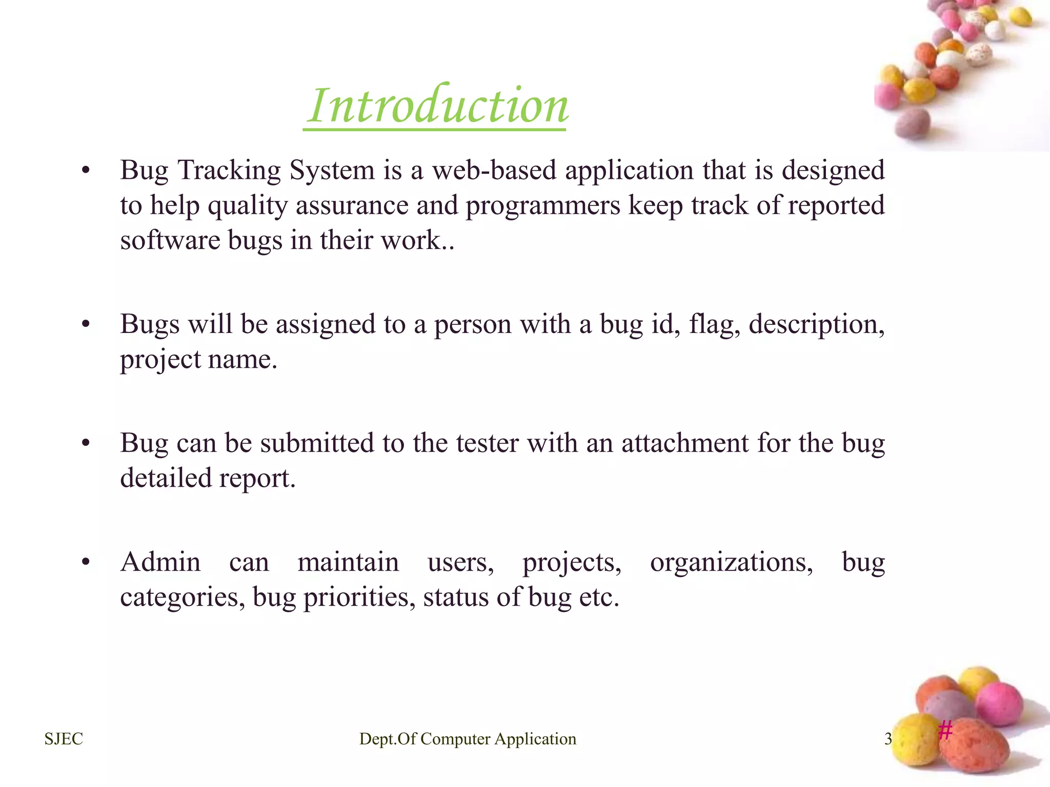 # 
Introduction 
• Bug Tracking System is a web-based application that is designed 
to help quality assurance and programmers keep track of reported 
software bugs in their work.. 
• Bugs will be assigned to a person with a bug id, flag, description, 
project name. 
• Bug can be submitted to the tester with an attachment for the bug 
detailed report. 
• Admin can maintain users, projects, organizations, bug 
categories, bug priorities, status of bug etc. 
SJEC Dept.Of Computer Application 3 
 