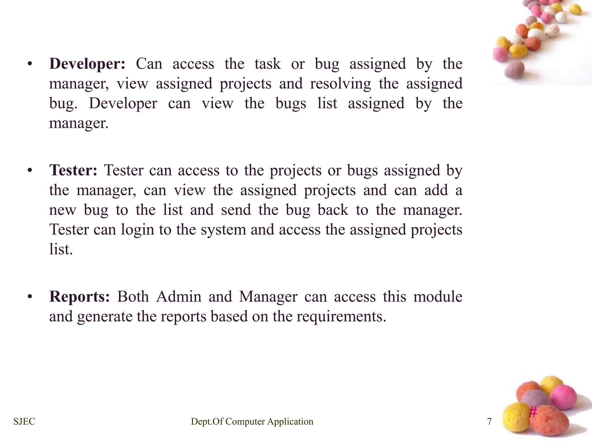 # 
• Developer: Can access the task or bug assigned by the 
manager, view assigned projects and resolving the assigned 
bug. Developer can view the bugs list assigned by the 
manager. 
• Tester: Tester can access to the projects or bugs assigned by 
the manager, can view the assigned projects and can add a 
new bug to the list and send the bug back to the manager. 
Tester can login to the system and access the assigned projects 
list. 
• Reports: Both Admin and Manager can access this module 
and generate the reports based on the requirements. 
SJEC Dept.Of Computer Application 7 
 