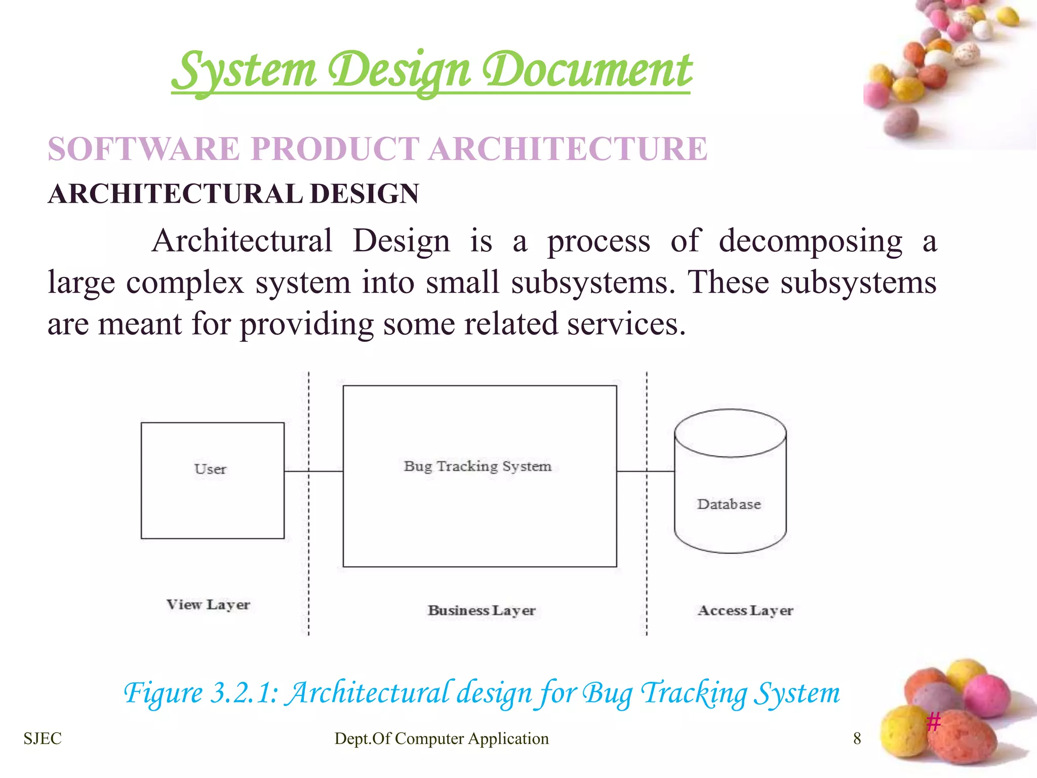 # 
System Design Document 
SOFTWARE PRODUCT ARCHITECTURE 
ARCHITECTURAL DESIGN 
Architectural Design is a process of decomposing a 
large complex system into small subsystems. These subsystems 
are meant for providing some related services. 
Figure 3.2.1: Architectural design for Bug Tracking System 
SJEC Dept.Of Computer Application 8 
 