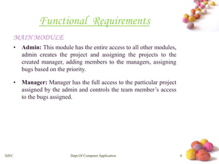 # 
Functional Requirements 
MAINMODULE 
• Admin: This module has the entire access to all other modules, 
admin creates the project and assigning the projects to the 
created manager, adding members to the managers, assigning 
bugs based on the priority. 
• Manager: Manager has the full access to the particular project 
assigned by the admin and controls the team member’s access 
to the bugs assigned. 
SJEC Dept.Of Computer Application 6 
 