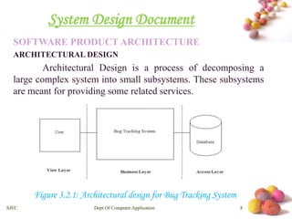 # 
System Design Document 
SOFTWARE PRODUCT ARCHITECTURE 
ARCHITECTURAL DESIGN 
Architectural Design is a process of decomposing a 
large complex system into small subsystems. These subsystems 
are meant for providing some related services. 
Figure 3.2.1: Architectural design for Bug Tracking System 
SJEC Dept.Of Computer Application 8 
 