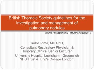 Tudor Toma, MD PhD,
Consultant Respiratory Physician &
Honorary Clinical Senior Lecturer,
University Hospital Lewisham - Greenwich
NHS Trust & King's College London.
British Thoracic Society guidelines for the
investigation and management of
pulmonary nodules
Volume 70 Supplement 2 | THORAX August 2015
 