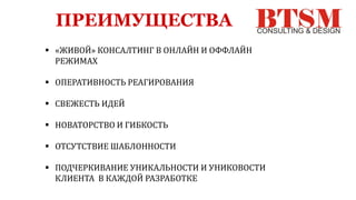 ПРЕИМУЩЕСТВА
 «ЖИВОЙ» КОНСАЛТИНГ В ОНЛАЙН И ОФФЛАЙН
РЕЖИМАХ
 ОПЕРАТИВНОСТЬ РЕАГИРОВАНИЯ
 СВЕЖЕСТЬ ИДЕЙ
 НОВАТОРСТВО И ГИБКОСТЬ
 ОТСУТСТВИЕ ШАБЛОННОСТИ
 ПОДЧЕРКИВАНИЕ УНИКАЛЬНОСТИ И УНИКОВОСТИ
КЛИЕНТА В КАЖДОЙ РАЗРАБОТКЕ
 