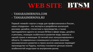 WEB SITE
- TAMARASMIRNOVA.COM
- TAMARASMIRNOVA.RU
Первый «живой» портал о моде для профессионалов в России ,
наши сотрудники – это эксперты в разработке коллекций,
рекламе, дизайне, стилистике и производстве, а также
преподаватели одного из лучших ВУЗов в сфере моды, дизайна
и рекламы, знающие особенности развития моды именно в
нашей стране и имеющие 10-летний опыт консультирования в
области. В современных сложившихся условиях политико-
экономического развития в стране многие компании переводят
производство на Родину, поэтому становится ценным знание
особенностей индустрии на внутреннем рынке.
 