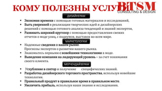 КОМУ ПОЛЕЗНЫ УСЛУГИ
 Экономия времени с помощью готовых материалов и исследований,
 Быть уверенней в реализации творческих идей и дизайнерских
решений с помощью готового анализа тенденций и знаний экспертов,
 Развивать широкий кругозор с помощью предоставления свежих
отчетов о моде улиц, с подиумов, выставок во всем мире.
 Надежные сведения о вашем рынке.
Прогнозы экспертов о развитии вашего рынка.
 Знакомьтесь первыми с новейшими технологиями в моде.
 Выведение компании на лидирующий уровень – за счет понимания
своего клиента.
 Углубление в сектор и получение специфических знаний.
 Разработка дизайнерского торгового пространства, используя новейшие
технологии.
 Правильный продукт в правильное время в правильном месте.
 Увеличить прибыль, используя наши знания и исследования.
ДИЗАЙНЕРАМ
МАРКЕТОЛОГАМ
МЕРЧЕНДАЙЗЕРАМ
 