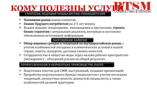КОМУ ПОЛЕЗНЫ УСЛУГИ
 Понимание рынка ваших клиентов.
 Знание будущего потребителя на 2-5 лет вперед
 Владея новыми тенденциями, инновациями и прогнозами, строить
бизнес стратегии с актуальным анализом, интервью и постоянно
обновляемым источником информации.
 Обзор мировых трендов и тенденций на внутрироссийском рынке, с
учетом особенностей погодных и климатических условий в нашей
стране, советы экспертов, доставка свежих новостей.
 Сотрудничество в обществе моды через онлайн рабочее пространство
(нетворкинг) – объединяй усилия на общий результат.
 Подготовка текстов для СМИ, выступлений, создание презентаций.
 Проработка персонального бренда специалистов с учетом последних
тенденций, личностных качеств, ценностей специалиста, а также
особенностей целевой аудитории.
СТРАТЕГАМ, ВЕДУЩИМ СПЕЦИАЛИСТАМ, РУКОВОДИТЕЛЯМ
ЗАКУПЩИКАМ, БАЙЕРАМ
ПРОФЕССИОНАЛАМ В РАЗРАБОТКАХ, ПРОИЗВОДСТВЕ, НАУКЕ
 