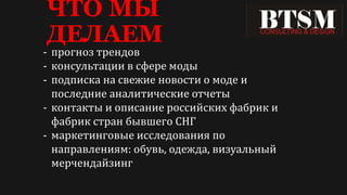 ЧТО МЫ
ДЕЛАЕМ
- прогноз трендов
- консультации в сфере моды
- подписка на свежие новости о моде и
последние аналитические отчеты
- контакты и описание российских фабрик и
фабрик стран бывшего СНГ
- маркетинговые исследования по
направлениям: обувь, одежда, визуальный
мерчендайзинг
 